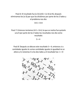 Pasó 6: El resultado fue (x-3) (x15) = (x-3) (x+4), después 
eliminamos los (x-3) por que los dividimos por parte de los 2 lados y 
el problema nos dio: 
X+5 = X+4 
Pasó 7: Entonces teníamos X+5 = X+4, lo que se realiza fue quitarle 
una X por parte de los 2 lados los resultados nos dio como 
resultado: 
5 = 4 
Pasó 8: Después se obtuvo este resultado 5 = 4, entonces si a 
cantidades iguales le sumas cantidades iguales la igualdad no se 
altera y le restamos 4 a los dos lados y el resultado fue: 1 = 0 
 