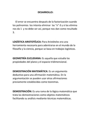 DESARROLLO: 
El error se encuentra después de la factorización cuando 
los polinomios los intenta eliminar las “x”-3 y si las elimina 
nos da 1 y no debe ser así, porque nos dan como resultado 
3. 
LOGÍSTICA ARISTOTÉLICA: Para Aristóteles era una 
herramienta necesaria para adentrarse en el mundo de la 
filosofía y la ciencia, porque se basa en trabajos logísticos. 
GEOMETRÍA EUCLIDIANA: Es aquella que estudia las 
propiedades del plano y el espacio tridimensional. 
DEMOSTRACIÓN MATEMÁTICA: Es un argumento 
deductivo para una afirmación matemática. En la 
argumentación se pueden usar otras afirmaciones 
previamente establecidas como teoremas. 
DEMOSTRACIÓN: Es una rama de la lógica matemática que 
trata las demostraciones como objetos matemáticos 
facilitando su análisis mediante técnicas matemáticas. 
 