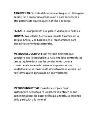 ARGUMENTO: Se trata del razonamiento que se utiliza para 
demostrar o probar una proposición o para convencer a 
otra persona de aquello que se afirma o se niega. 
FALAZ: Es un argumento que parece valido pero no lo es. 
SOFISTA: Los sofistas fueron una escuela filosófica de la 
antigua Grecia y se basaban en el razonamiento para 
explicar los fenómenos naturales. 
MÉTODO DEDUCTIVO: Es un método científico que 
considera que la conclusión se halla implícita dentro de las 
presas , quiere decir que las conclusiones son una 
consecuencia necesaria , cuando las premisas son 
verdaderas y el razonamiento deductivo tiene validez , no 
hay forma que la conclusión no sea verdadera. 
MÉTODO INDUCTIVO: Cuando se emplea como 
instrumento de trabajo es un procedimiento en el que 
comenzando por los datos se lleva a la teoría, se asciende 
de lo particular a lo general. 
 