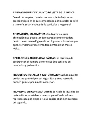 AFIRMACIÓN DESDE EL PUNTO DE VISTA DE LA LÓGICA: 
Cuando se emplea como instrumento de trabajo es un 
procedimiento en el que comenzando por los datos se lleva 
a la teoría, se asciéndete de lo particular a lo general. 
AFIRMACIÓN , MATEMÁTICA : Un teorema es una 
afirmación que puede ser demostrada como verdadera 
dentro de un marco lógico a la vez logra ser afirmación que 
puede ser demostrada verdadera dentro de un marco 
lógico. 
OPERACIONES ALGEBRAICAS BÁSICAS: Se clasifican de 
acuerdo con el número de términos que contiene en 
monomios y polinomios. 
PRODUCTOS NOTABLES Y FACTORIZACIONES: Son aquellos 
productos que se rigen por reglas fijas y cuyo resultado 
pueden guiarse por simple inspección. 
PROPIEDAD EN IGUALDAD: Cuando se habla de igualdad en 
matemáticas se establece una comparación de valores 
representada por el signo =, que separa al primer miembro 
del segundo. 
 
