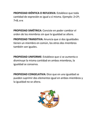 PROPIEDAD IDÉNTICA O REFLEXIVA: Establece que toda 
cantidad de expresión es igual a sí misma. Ejemplo: 2=2ª; 
7+8; x=x 
PROPIEDAD SIMÉTRICA: Consiste en poder cambiar el 
orden de los miembros sin que la igualdad se altere. 
PROPIEDAD TRANSITIVA: Anuncia que si dos igualdades 
tienen un miembro en común, los otros dos miembros 
también son iguales. 
PROPIEDAD UNIFORME: Establece que si se aumenta o 
disminuye la misma cantidad en ambos miembros, la 
igualdad se conserva. 
PROPIEDAD CONGELATIVA: Dice que en una igualdad se 
pueden suprimir dos elementos igual en ambos miembros y 
la igualdad no se altera. 
 
