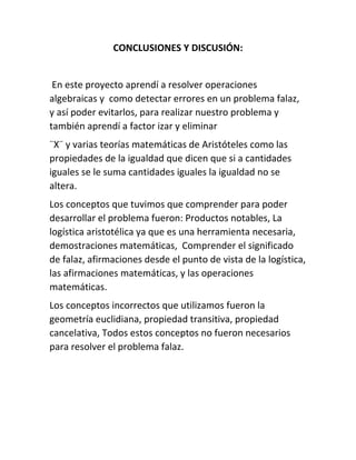 CONCLUSIONES Y DISCUSIÓN: 
En este proyecto aprendí a resolver operaciones 
algebraicas y como detectar errores en un problema falaz, 
y así poder evitarlos, para realizar nuestro problema y 
también aprendí a factor izar y eliminar 
¨X¨ y varias teorías matemáticas de Aristóteles como las 
propiedades de la igualdad que dicen que si a cantidades 
iguales se le suma cantidades iguales la igualdad no se 
altera. 
Los conceptos que tuvimos que comprender para poder 
desarrollar el problema fueron: Productos notables, La 
logística aristotélica ya que es una herramienta necesaria, 
demostraciones matemáticas, Comprender el significado 
de falaz, afirmaciones desde el punto de vista de la logística, 
las afirmaciones matemáticas, y las operaciones 
matemáticas. 
Los conceptos incorrectos que utilizamos fueron la 
geometría euclidiana, propiedad transitiva, propiedad 
cancelativa, Todos estos conceptos no fueron necesarios 
para resolver el problema falaz. 
