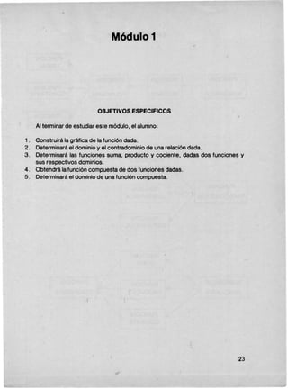 .Módul.o 1
OBJETIVOS ESPECIFICaS
Al terminar de estudiar este módulo, el alumno:
1. Construirá la gráfica de la función dada.
2. Determinará el dominio y el contradominio de una relación dada.
3. Determinará las funciones suma, producto y cociente, dadas dos funciones y
sus respectivos dominios.
4. Obtendrá la función compuesta de dos funciones dadas.
5. Determinará el dominio de una función compuesta.
23
I
L---
 