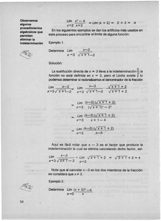 Observemos
algunos
procedimientos
algebralcos que
permiten
eliminar la
Indeterminación
54
e..-
L/m x'"- 4
- == L/m(x + 2) = 2 + 2 = 4
.r+2 x+2
En los siguientes ejemplosse dan los artificios másusadosen
este proceso paraencontrar el limitede algunafunción.
Ejemplo 1 .
Determine Llm
3x-'
Solución:
Lasustitucióndirectade x = 3 llevaa laindeterminacióng la
funciónno estádefinidaen x = 3, pero el Umiteexistey lo
podemos detenninar si racionalizamos el denominador de la fracción
Llm x-3 L/m x-3 . . v'XTI + 2
x-+3v'X+1-2 - x-+3 y'X+l-2 VXTT + 2
= Lim (x-3) (VXTT + 2)
x-+3 (vX-:¡:.1V - 2'"
= Llm (x-3) (v'X+1 + 2)
x-+3 x + 1- 4
= L/m (x-3) (y'X+1" + 2)
x-+3 x-3
Aqui es fácil notar que x - 3 es el factor que produce la
indeterminaciónla cual se eliminacancélando dicho factor, asi:
L/m x-3. =Lb V .
x-+3v'X+T-'2 x-+3 x + 1 + 2 = V3+1 + 2 = 4
Note que al cancelarx-3 en los dos miembrosde la fracción
se consideraque x:f.:3.
Ejemplo 2.
Determine Um (x + 2)2-4
x-.O x
 