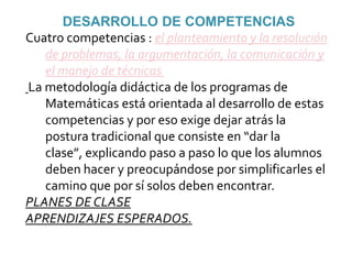 DESARROLLO DE COMPETENCIASCuatro competencias : el planteamiento y la resolución de problemas, la argumentación, la comunicación y el manejo de técnicas.La metodología didáctica de los programas de Matemáticas está orientada al desarrollo de estas competencias y por eso exige dejar atrás la postura tradicional que consiste en “dar la clase”, explicando paso a paso lo que los alumnos deben hacer y preocupándose por simplificarles el camino que por sí solos deben encontrar.PLANES DE CLASEAPRENDIZAJES ESPERADOS.