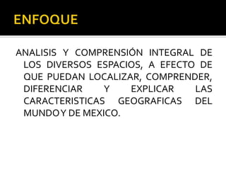 ENFOQUEANALISIS Y COMPRENSIÓN INTEGRAL DE LOS DIVERSOS ESPACIOS, A EFECTO DE QUE PUEDAN LOCALIZAR, COMPRENDER, DIFERENCIAR Y EXPLICAR LAS CARACTERISTICAS GEOGRAFICAS DEL MUNDO Y DE MEXICO.