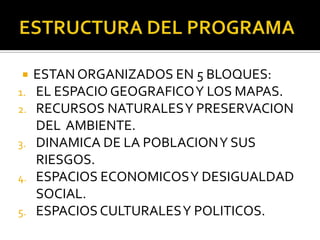 ESTRUCTURA DEL PROGRAMAESTAN ORGANIZADOS EN 5 BLOQUES:EL ESPACIO GEOGRAFICO Y LOS MAPAS.RECURSOS NATURALES Y PRESERVACION DEL  AMBIENTE.DINAMICA DE LA POBLACION Y SUS RIESGOS.ESPACIOS ECONOMICOS Y DESIGUALDAD SOCIAL.ESPACIOS CULTURALES Y POLITICOS.