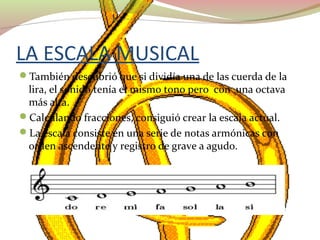 LA ESCALA MUSICAL
También descubrió que si dividía una de las cuerda de la
lira, el sonido tenía el mismo tono pero con una octava
más alta.
Calculando fracciones, consiguió crear la escala actual.
La escala consiste en una serie de notas armónicas con
orden ascendente y registro de grave a agudo.
 