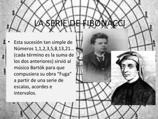 LA SERIE DE FIBONACCI
• Esta sucesión tan simple de
Números 1,1,2,3,5,8,13,21…
(cada término es la suma de
los dos anteriores) sirvió al
músico Bartók para que
compusiera su obra “Fuga”
a partir de una serie de
escalas, acordes e
intervalos.
 