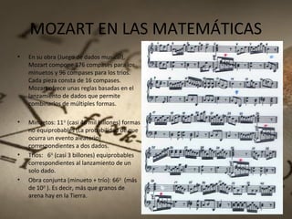 MOZART EN LAS MATEMÁTICAS
• En su obra (Juego de dados musical),
Mozart compone 176 compases para los
minuetos y 96 compases para los tríos.
Cada pieza consta de 16 compases.
Mozart ofrece unas reglas basadas en el
lanzamiento de dados que permite
combinarlos de múltiples formas.
• Minuetos: 1116
(casi 46 mil billones) formas
no equiprobables (La probabilidad de que
ocurra un evento aleatorio)
correspondientes a dos dados.
• Tríos: 616
(casi 3 billones) equiprobables
correspondientes al lanzamiento de un
solo dado.
• Obra conjunta (minueto + trío): 6616
(más
de 1029
). Es decir, más que granos de
arena hay en la Tierra.
 