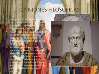 OPINIONES FILOSÓFICAS
• Pitágoras (550 AC) explicó la Música
como una expresión de esa armonía
universal la cual también se realiza en
la Aritmética y la Astronomía.
• Platón reconoce la importancia del
elemento matemático. Dice que si a
cualquier arte se le quita la
aritmética, la medida, lo que queda
no es mucho.
• Aristóteles expresa que están
equivocados los que piensan que la
Matemática no dice nada acerca de
la belleza y la bondad, y que los
elementos de la belleza son el orden,
la simetría, la limitación definida y
que éstas son las propiedades a las
cuales la Matemática les pone
atención.
 