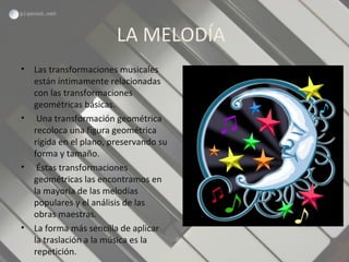 LA MELODÍA
• Las transformaciones musicales
están íntimamente relacionadas
con las transformaciones
geométricas básicas.
• Una transformación geométrica
recoloca una figura geométrica
rígida en el plano, preservando su
forma y tamaño.
• Éstas transformaciones
geométricas las encontramos en
la mayoría de las melodías
populares y el análisis de las
obras maestras.
• La forma más sencilla de aplicar
la traslación a la música es la
repetición.
 