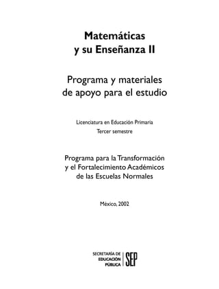 Matemáticas
  y su Enseñanza II

 Programa y materiales
de apoyo para el estudio

   Licenciatura en Educación Primaria
            Tercer semestre



Programa para la Transformación
y el Fortalecimiento Académicos
    de las Escuelas Normales


             México, 2002
 
