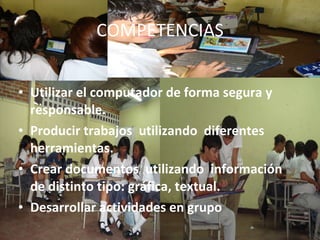 COMPETENCIAS Utilizar el computador de forma segura y responsable. Producir trabajos utilizando diferentes herramientas. Crear documentos utilizando información de distinto tipo: gráfica, textual. Desarrollar actividades en grupo