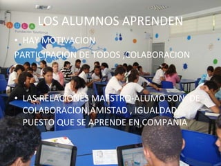 LOS ALUMNOS APRENDEN HAY MOTIVACION PARTICIPACION DE TODOS ,COLABORACION LAS RELACIONES MAESTRO-ALUMO SON DE COLABORACION,AMISTAD , IGUALDAD, PUESTO QUE SE APRENDE EN COMPAÑIA