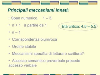 Principali meccanismi innati:
• Span numerico 1 – 3
• n + 1 a partire da 1
• n – 1
• Corrispondenza biunivoca
• Ordine stabile
• Meccanismi specifici di lettura e scrittura?
• Accesso semantico preverbale precede
accesso verbale
Età critica: 4.5 – 5.5
 