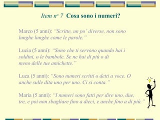 Marco (5 anni): “Scritte, un po’ diverse, non sono
lunghe lunghe come le parole.”
Lucia (5 anni): “Sono che ti servono quando hai i
soldini, o le bambole. Se ne hai di più o di
meno delle tue amichette.”
Luca (5 anni): “Sono numeri scritti o detti a voce. O
anche sulle dita uno per uno. Ci si conta.”
Maria (5 anni): “I numeri sono fatti per dire uno, due,
tre, e poi non sbagliare fino a dieci, e anche fino a di più.”
Item no
7 Cosa sono i numeri?
 