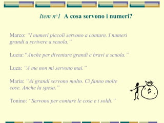 Item no
1 A cosa servono i numeri?
Marco: “I numeri piccoli servono a contare. I numeri
grandi a scrivere a scuola.”
Lucia: “Anche per diventare grandi e bravi a scuola.”
Luca: “A me non mi servono mai.”
Maria: “Ai grandi servono molto. Ci fanno molte
cose. Anche la spesa.”
Tonino: “Servono per contare le cose e i soldi.”
 