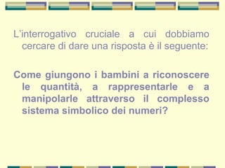 L’interrogativo cruciale a cui dobbiamo
cercare di dare una risposta è il seguente:
Come giungono i bambini a riconoscere
le quantità, a rappresentarle e a
manipolarle attraverso il complesso
sistema simbolico dei numeri?
 
