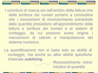 I contributi di ricerca sia nell’ambito della lettura che
della scrittura dei numeri portano a concludere
che i meccanismi di riconoscimento preverbale
delle quantità presiedono all’apprendimento della
lettura e scrittura dei numeri e ai sistemi di
conteggio, da cui possono avere origine i
meccanismi di calcolo e manipolazione del
sistema numerico.
La quantificazione non si basa solo su abilità di
conteggio, ma anche su altre abilità specifiche
chiamate subitizing
Riconoscimento visivo
intuitivo di quantità
 