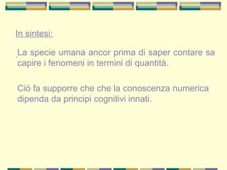 In sintesi:
.La specie umana ancor prima di saper contare sa
capire i fenomeni in termini di quantità.
Ciò fa supporre che che la conoscenza numerica
dipenda da principi cognitivi innati.
 