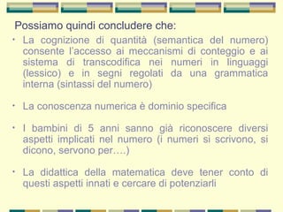Possiamo quindi concludere che:
• La cognizione di quantità (semantica del numero)
consente l’accesso ai meccanismi di conteggio e ai
sistema di transcodifica nei numeri in linguaggi
(lessico) e in segni regolati da una grammatica
interna (sintassi del numero)
• La conoscenza numerica è dominio specifica
• I bambini di 5 anni sanno già riconoscere diversi
aspetti implicati nel numero (i numeri si scrivono, si
dicono, servono per….)
• La didattica della matematica deve tener conto di
questi aspetti innati e cercare di potenziarli
 