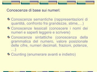 Conoscenze di base sui numeri:
Conoscenze semantiche (rappresentazioni di
quantità, confronto fra grandezze, stime,…)
Conoscenze lessicali (conoscere i nomi dei
numeri e saperli leggere e scrivere)
Conoscenze sintattiche (conoscenza della
grammatica del numero, valore posizionale
delle cifre, numeri decimali, frazioni, potenze,
…)
Counting (enumerare avanti e indietro)
 