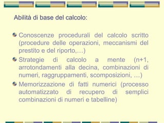 Abilità di base del calcolo:
Conoscenze procedurali del calcolo scritto
(procedure delle operazioni, meccanismi del
prestito e del riporto,…)
Strategie di calcolo a mente (n+1,
arrotondamenti alla decina, combinazioni di
numeri, raggruppamenti, scomposizioni, …)
Memorizzazione di fatti numerici (processo
automatizzato di recupero di semplici
combinazioni di numeri e tabelline)
 