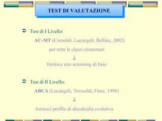  Test di I Livello:
AC-MT (Cornoldi, Lucangeli, Bellina, 2002)
per tutte le classi elementari
↓
fornisce uno screening di base
 Test di II Livello:
ABCA (Lucangeli, Tressoldi, Fiore, 1998)
↓
fornisce profilo di discalculia evolutiva
TEST DI VALUTAZIONETEST DI VALUTAZIONE
 