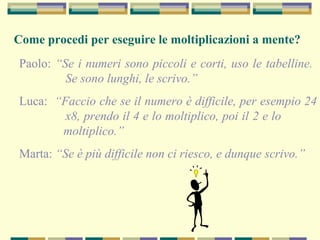 Come procedi per eseguire le moltiplicazioni a mente?
Paolo: “Se i numeri sono piccoli e corti, uso le tabelline.
Se sono lunghi, le scrivo.”
Luca: “Faccio che se il numero è difficile, per esempio 24
x8, prendo il 4 e lo moltiplico, poi il 2 e lo
moltiplico.”
Marta: “Se è più difficile non ci riesco, e dunque scrivo.”
 