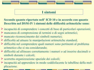 I sintomi
Secondo quanto riportato nell’ ICD 10 e in accordo con quanto
Descritto nel DSM-IV i sintomi delle difficoltà aritmetiche sono:
 incapacità di comprendere i concetti di base di particolari operazioni;
 mancanza di comprensione di termini o di segni aritmetici;
 mancato riconoscimento dei simboli numerici;
 difficoltà ad attuare le manipolazioni aritmetiche standard;
 difficoltà nel comprendere quali numeri sono pertinenti al problema
aritmetico che si sta considerando;
 difficoltà ad allineare correttamente i numeri o ad inserire decimali o
simboli durante i calcoli;
 scorretta organizzazione spaziale dei calcoli;
 incapacità ad apprendere in modo soddisfacente le tabelline della mol-
plicazione.
 