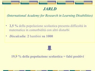 JARLD
(International Academy for Research in Learning Disabilities)
• 2,5 % della popolazione scolastica presenta difficoltà in
matematica in comorbidità con altri disturbi
• Discalculia: 2 bambini su 1000
19,9 % della popolazione scolastica = falsi positivi
_
 