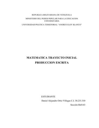 REPUBLICA BOLIVARIANA DE VENEZUELA
MINISTERIO DEL PODER POPULAR PARA LA EDUCACION
UNIVERSITARIA
UNIVERSIDAD POLITICA TERRITORIAL “ANDRES ELOY BLANCO”
MATEMATICA TRAYECTO INICIAL
PRODUCCION ESCRITA
ESTUDIANTE
Daniel Alejandro Ortiz Villegas C.I. 30.233.310
Sección Hs0143
 
