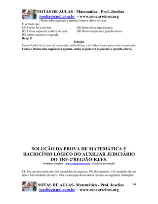 NOTAS DE AULAS - Matemática - Prof. Joselias
joselias@uol.com.br - www.concurseiros.org
NOTAS DE AULAS- Matemática - Prof. Joselias
joselias@uol.com.br - www.concurseiros.org
104
−Bruno não esqueceu a agenda e nem a chave de casa.
É verdade que
(A) Carlos foi a um bar. (B) Bruno foi a uma pizzaria.
(C) Carlos esqueceu a chave de casa. (D) Bruno esqueceu o guarda-chuva.
(E) André esqueceu a agenda.
Resp. D
Solução
Como André foi à casa da namorada, então Bruno e o Carlos foram para o bar ou pizzaria.
Como o Bruno não esqueceu a agenda, então só pode ter esquecido o guarda-chuva.
SOLUÇÃO DA PROVA DE MATEMÁTICA E
RACIOCÍNIO LÓGICO DO AUXILIAR JUDICIÁRIO
DO TRF-2ªREGIÃO-RJ/ES.
Professor Joselias – www.concurseiros.org – joselias@uol.com.br
19. Um auxiliar judiciário foi incumbido de arquivar 360 documentos: 192 unidades de um
tipo e 168 unidades de outro. Para a execução dessa tarefa recebeu as seguintes instruções:
 