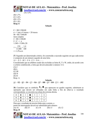 NOTAS DE AULAS - Matemática - Prof. Joselias
joselias@uol.com.br - www.concurseiros.org
NOTAS DE AULAS- Matemática - Prof. Joselias
joselias@uol.com.br - www.concurseiros.org
108
(A) 1,8%
(B) 1,7%
(C) 1,6%
(D) 1,5%
(E) 1,4%
Resp. E
Solução
C = R$ 5.500,00
n = 1 ano e 8 meses = 20 meses
M = R$ 7.040,00
Juros simples
J = R$ 1.540,00
J = C . i . n
1.540 5.500. .20
154 1,4
11.000 100
i
i
=
= =
1,4% . .i a m=
27. Segundo um determinado critério, foi construída a sucessão seguinte em que cada termo
é composto de um número seguido de uma letra:
A 1 – E 2 – B 3 – F 4 – C 5 – G 6 – ...
Considerando que no alfabeto usado são excluídas as letras K, Y e W, então, de acordo com
o critério estabelecido, a letra que deverá anteceder o número 12 é
(A) J
(B) L
(C) M
(D) N
(E) O
Resp. A
Solução
A1 – E2 – B3 – F4 – C5 – G6 – D7 – H8 – E9 – I10 – F11 – J12
28. Considere que os símbolos e que aparecem no quadro seguinte, substituem as
operações que devem ser efetuadas em cada linha a fim de obter-se o resultado
correspondente, se encontra na coluna da extrema direita.
Para que o resultado da terceira linha seja o correto, o
ponto de interrogação deverá ser substituído pelo número
(A) 16 (B) 15 (C) 14 (D) 13 (E) 12
Resp. D
 