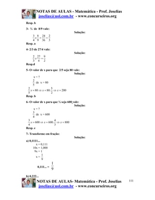 NOTAS DE AULAS - Matemática - Prof. Joselias
joselias@uol.com.br - www.concurseiros.org
NOTAS DE AULAS- Matemática - Prof. Joselias
joselias@uol.com.br - www.concurseiros.org
111
Resp. b
3- ¾ de 8/9 vale:
Solução:
3 8 24 2
4 9 36 3
x = =
Resp. a
4- 2/3 de 27/4 vale:
Solução:
2 27 9
3 4 2
x =
Resp.d
5- O valor de x para que 2/5 seja 80 vale:
Solução:
x = ?
2
5
de x = 80
2 5
80 80. 200
5 2
x x x= ⇒ = ⇒ =
Resp. b
6- O valor de x para que ¾ seja 600 vale:
Solução:
x = ?
3
4
de x = 600
3 4
600 600. 800
4 3
x x x= ⇒ = ⇒ =
Resp. e
7- Transforme em fração:
Solução:
a) 0,1111...
x = 0,111
10x = 1,000
9x = 1
x =
1
9
0,111... =
1
9
b) 0,222...
 