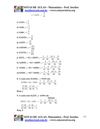 NOTAS DE AULAS - Matemática - Prof. Joselias
joselias@uol.com.br - www.concurseiros.org
NOTAS DE AULAS- Matemática - Prof. Joselias
joselias@uol.com.br - www.concurseiros.org
112
x = 0,222 ... =
2
9
c) 0,333... =
3
9
d) 0,444 ... =
4
9
e) 0,666 ... =
6
9
f) 0,121212 ... =
12
99
g) 0,2323 ... =
23
99
h) 0,451451 ... =
451
999
i) 0,721721 ... =
721
999
j) 02333 ... = 0,2 + 0,0333 ... =
2 3 18 3 21
10 90 90 90
+
+ = =
k) 0,45555 ... = 0,4 + 0,0555 ... =
4 5 36 5 41
10 90 90 90
+
+ = =
l) 0,3444 ... = 0,3 + 0,0444 ... =
3 4 27 4 31
10 90 90 90
+
+ = =
m) 0,5444 ... = 0,5 + 0,0444 ... =
5 4 45 4 49
10 90 90 90
+
+ = =
8- A razão entre 0,34444... e 93/45 vale:
0,3444 = 0,3 + 0,04 =
3 4 27 4 31
10 90 90 90
+
+ = =
31/90 31 45 1
.
93/ 45 90 93 6
= =
Resp. a
9- A razão entre 0,2333... e 42/90 vale:
Solução:
02333 = 0,2 + 0,03 ... =
2 3 18 3 21
10 90 90 90
+
+ = =
21/90 21 90 1
.
42/90 90 42 2
= =
Resp. d
 