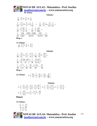 NOTAS DE AULAS - Matemática - Prof. Joselias
joselias@uol.com.br - www.concurseiros.org
NOTAS DE AULAS- Matemática - Prof. Joselias
joselias@uol.com.br - www.concurseiros.org
113
10- Efetue
Solução:
1 2 2 1
. 4 5 .
25 7 3 31
⎛ ⎞
− + ÷⎜ ⎟
⎝ ⎠
=
1 2 2 1
. 4 .
25 7 15 31
⎛ ⎞
− +⎜ ⎟
⎝ ⎠
=
1 2 62 1
. .
25 7 15 31
− =
1 2 62
.
25 7 465
− =
1 124 3255 3100 155 1
25 3255 81375 81375 525
−
− = = =
Resp. e
11- Efetue:
Solução:
1 2 2 5 1 2 10
2 . 2
30 5 3 4 30 5 12
⎡ ⎤⎛ ⎞ ⎡ ⎤
− + − = − − =⎜ ⎟⎢ ⎥ ⎢ ⎥⎝ ⎠ ⎣ ⎦⎣ ⎦
1 2 24 10 1 2 14
30 5 12 30 5 12
−⎡ ⎤ ⎡ ⎤
− = − =⎢ ⎥ ⎢ ⎥⎣ ⎦ ⎣ ⎦
1 2 7 1 14 1 14 13
.
30 2 6 30 30 30 30
−
− = − = = −
Resp. e
12- Efetue:
Solução:
5 2 2 25
1 .
7 5 3 4
⎡ ⎤⎛ ⎞ ⎛ ⎞⎛ ⎞
− − ÷ − −⎜ ⎟ ⎜ ⎟⎜ ⎟⎢ ⎥
⎝ ⎠ ⎝ ⎠⎝ ⎠⎣ ⎦
=
5 5 5 3
1 1 .
7 3 7 5
⎛ ⎞ ⎡ ⎤ ⎛ ⎞
− − ÷ = − −⎜ ⎟ ⎜ ⎟⎢ ⎥⎝ ⎠ ⎣ ⎦ ⎝ ⎠
=
15 3 7 3 10
1 1
35 7 7 7
+⎛ ⎞
− − = + = =⎜ ⎟
⎝ ⎠
Resp.b
13- Efetue:
1
25
2
7
4
2
3
5
1
31
− ⋅ + ÷
⎛
⎝
⎜
⎞
⎠
⎟ ⋅
1
30
2
5
2
2
3
4
5
− ⋅ + ÷ −
⎛
⎝
⎜
⎞
⎠
⎟
⎡
⎣
⎢
⎤
⎦
⎥
1
5
7
2
5
2
3
4
25
− −
⎛
⎝
⎜
⎞
⎠
⎟ ÷ −
⎛
⎝
⎜
⎞
⎠
⎟ ⋅ −
⎛
⎝
⎜
⎞
⎠
⎟ ÷
⎡
⎣
⎢
⎤
⎦
⎥
2
3
7
3
5
3
4
2
5
2
15
− ⋅ −
⎛
⎝
⎜
⎞
⎠
⎟
− ÷
 