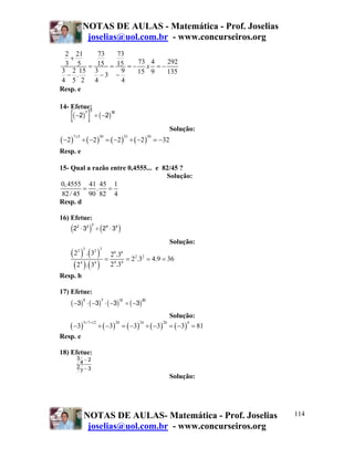 NOTAS DE AULAS - Matemática - Prof. Joselias
joselias@uol.com.br - www.concurseiros.org
NOTAS DE AULAS- Matemática - Prof. Joselias
joselias@uol.com.br - www.concurseiros.org
114
2 21 73 73
73 4 2923 5 15 15
3 2 15 3 9 15 9 135. 3
4 5 2 4 4
x
+
= = = − = −
− − −
Resp. e
14- Efetue:
Solução:
( ) ( ) ( ) ( )
7 5 30 35 30
2 2 2 2 32
x
− ÷ − = − ÷ − = −
Resp. e
15- Qual a razão entre 0,4555... e 82/45 ?
Solução:
0,4555 41 45 1
.
82/ 45 90 82 4
= =
Resp. d
16) Efetue:
Solução:
( ) ( )
( ) ( )
3 32 2 6 6
2 2
4 44 4
2 . 3 2 .3
2 .3 4.9 36
2 .32 . 3
= = = =
Resp. b
17) Efetue:
Solução:
( ) ( ) ( ) ( ) ( )
5 7 12 20 24 20 4
3 3 3 3 3 81
+ +
− ÷ − = − ÷ − = − =
Resp. e
18) Efetue:
Solução:
( )[ ] ( )− ÷ −2 2
7 5 30
( ) ( )2 3 2 32 2 3 4 4
⋅ ÷ ⋅
( ) ( ) ( ) ( )− ⋅ − ⋅ − ÷ −3 3 3 3
5 7 12 20
3
4 2
2
7 3
−
−
 
