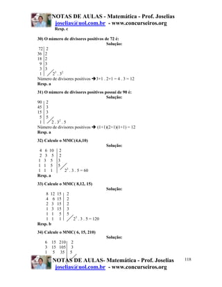 NOTAS DE AULAS - Matemática - Prof. Joselias
joselias@uol.com.br - www.concurseiros.org
NOTAS DE AULAS- Matemática - Prof. Joselias
joselias@uol.com.br - www.concurseiros.org
118
Resp. c
30) O número de divisores positivos de 72 é:
Solução:
72 2
36 2
18 2
9 3
3 3
1 23
. 32
Número de divisores positivos 3+1 . 2+1 = 4 . 3 = 12
Resp. a
31) O número de divisores positivos possui de 90 é:
Solução:
90 2
45 3
15 3
5 5
1 2 . 32
. 5
Número de divisores positivos (1+1)(2+1)(1+1) = 12
Resp. a
32) Calcule o MMC(4,6,10)
Solução:
4 6 10 2
2 3 5 2
1 3 5 3
1 1 5 5
1 1 1 23
. 3 . 5 = 60
Resp. a
33) Calcule o MMC( 8,12, 15)
Solução:
8 12 15 2
4 6 15 2
2 3 15 2
1 3 15 3
1 1 5 5
1 1 1 23
. 3 . 5 = 120
Resp. b
34) Calcule o MMC( 6, 15, 210)
Solução:
6 15 210 2
3 15 105 3
1 5 35 5
 