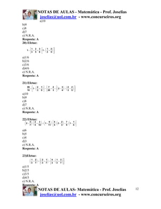 NOTAS DE AULAS - Matemática - Prof. Joselias
joselias@uol.com.br - www.concurseiros.org
NOTAS DE AULAS- Matemática - Prof. Joselias
joselias@uol.com.br - www.concurseiros.org
12
a)10
b)9
c)8
d)7
e) N.R.A.
Resposta: A
20) Efetue:
a)1/6
b)2/6
c)3/6
d)4/6
e) N.R.A.
Resposta: A
21) Efetue:
a)10
b)9
c)8
d)7
e) N.R.A.
Resposta: A
22) Efetue:
a)6
b)5
c)4
d)3
e) N.R.A.
Resposta: A
23)Efetue:
a)1/5
b)2/5
c)3/5
d)4/5
e) N.R.A.
Resposta: A
1
1
3
2
5
3
8
1
1
3
2
5
− + + ⋅ − +
⎛
⎝
⎜
⎞
⎠
⎟
⎡
⎣
⎢
⎤
⎦
⎥
⎧
⎨
⎪
⎩⎪
⎫
⎬
⎪
⎭⎪
99
10
1
2
3
1
5
7
20
2
3
2
3
4
2
3
2
5
+ − +
⎛
⎝
⎜
⎞
⎠
⎟
⎡
⎣
⎢
⎤
⎦
⎥ − + − −
⎛
⎝
⎜
⎞
⎠
⎟ − −
⎛
⎝
⎜
⎞
⎠
⎟
⎡
⎣
⎢
⎤
⎦
⎥
⎧
⎨
⎪
⎩⎪
⎫
⎬
⎪
⎭⎪
2
4
7
2
5
3
10
1
9
11
5
4
2
2
3
7
9
1
1
4
−
⎛
⎝
⎜
⎞
⎠
⎟ ⋅ +
⎛
⎝
⎜
⎞
⎠
⎟ + +
⎛
⎝
⎜
⎞
⎠
⎟ ⋅ ⋅ +
⎛
⎝
⎜
⎞
⎠
⎟ − ⋅ −
⎛
⎝
⎜
⎞
⎠
⎟
⎡
⎣
⎢
⎤
⎦
⎥
1
3
2
7
2
3
1
7
4
3
1
3
3
7
−
⎛
⎝
⎜
⎞
⎠
⎟ ÷ +
⎛
⎝
⎜
⎞
⎠
⎟ − − +
⎛
⎝
⎜
⎞
⎠
⎟
⎡
⎣
⎢
⎤
⎦
⎥
⎧
⎨
⎪
⎩⎪
⎫
⎬
⎪
⎭⎪
 