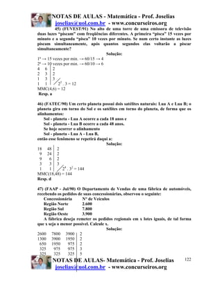 NOTAS DE AULAS - Matemática - Prof. Joselias
joselias@uol.com.br - www.concurseiros.org
NOTAS DE AULAS- Matemática - Prof. Joselias
joselias@uol.com.br - www.concurseiros.org
122
45) (FUVEST/91) No alto de uma torre de uma emissora de televisão
duas luzes “piscam” com freqüências diferentes. A primeira “pisca” 15 vezes por
minuto e a segunda “pisca” 10 vezes por minuto. Se num certo instante as luzes
piscam simultaneamente, após quantos segundos elas voltarão a piscar
simultaneamente?
Solução:
1ª → 15 vezes por min. → 60/15 → 4
2ª → 10 vezes por min. → 60/10 → 6
4 6 2
2 3 2
1 3 3
1 1 22
. 3 = 12
MMC(4,6) = 12
Resp. a
46) (FATEC/90) Um certo planeta possui dois satélites naturais: Lua A e Lua B; o
planeta gira em torno do Sol e os satélites em torno do planeta, de forma que os
alinhamentos:
Sol - planeta - Lua A ocorre a cada 18 anos e
Sol - planeta - Lua B ocorre a cada 48 anos.
Se hoje ocorrer o alinhamento
Sol - planeta - Lua A - Lua B,
então esse fenômeno se repetirá daqui a:
Solução:
18 48 2
9 24 2
9 6 2
3 3 3
1 1 24
. 32
= 144
MMC(18,48) = 144
Resp. d
47) (FAAP - Jul/90) O Departamento de Vendas de uma fábrica de automóveis,
recebendo os pedidos de suas concessionárias, observou o seguinte:
Concessionária N° de Veículos
Região Norte 2.600
Região Sul 7.800
Região Oeste 3.900
A fábrica deseja remeter os pedidos regionais em x lotes iguais, de tal forma
que x seja o menor possível. Calcule x.
Solução:
2600 7800 3900 2
1300 3900 1950 2
650 1950 975 2
325 975 975 3
325 325 325 5
 