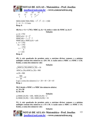 NOTAS DE AULAS - Matemática - Prof. Joselias
joselias@uol.com.br - www.concurseiros.org
NOTAS DE AULAS- Matemática - Prof. Joselias
joselias@uol.com.br - www.concurseiros.org
123
65 65 65 5
13 13 13 13
1 1 1
MDC(2600,7800,3900) = 22
. 52
. 13 = 1300
2 + 6 + 3 = 11 lotes
Resp. b
48) Se a × b = 1.792 e MDC (a, b) = 8, então o valor do MMC (a, b) é?
Solução:
a x b= 1792
MDC(a,b) = 8 = 23
MMC(ab) = ? = 25
. 7
MMC(ab) x MDC(a,b) = axb
x . 8 = 1792
8x = 1792
x =
1792
8
x = 224
Resp. d
49) A raiz quadrada do produto entre o máximo divisor comum e o mínimo
múltiplo comum dos números n e 20 é 30. A razão entre o MDC e o MMC é 1/36.
Então, a soma dos números vale:
Solução:
( ,20) ( ,20) 30
( ,20) ( ,20) 900
20 900
900
45
20
MDC n xMMC n
MDC n xMMC n
nx
n
=
=
=
= =
Logo a soma dos números é n + 20 = 45 + 20 = 65
Resp. c
50) Calcule o MMC e o MDC dos números abaixo:
a) 24 e 50
b) 36 e 90
Solução:
a) MMC(24,50) = 600, MDC(24,50) = 2
b) MMC(36,90) = 180 e MDC(36,90) = 18
51) A raiz quadrada do produto entre o máximo divisor comum e o mínimo
múltiplo comum dos números n e 15 é 30. A razão entre o MDC e o MMC é 1/4.
Então, a soma dos números vale:
Solução:
 
