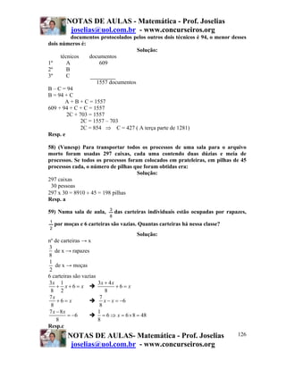NOTAS DE AULAS - Matemática - Prof. Joselias
joselias@uol.com.br - www.concurseiros.org
NOTAS DE AULAS- Matemática - Prof. Joselias
joselias@uol.com.br - www.concurseiros.org
126
documentos protocolados pelos outros dois técnicos é 94, o menor desses
dois números é:
Solução:
técnicos documentos
1º A 609
2º B
3º C
1557 documentos
B – C = 94
B = 94 + C
A + B + C = 1557
609 + 94 + C + C = 1557
2C + 703 = 1557
2C = 1557 – 703
2C = 854 ⇒ C = 427 ( A terça parte de 1281)
Resp. e
58) (Vunesp) Para transportar todos os processos de uma sala para o arquivo
morto foram usadas 297 caixas, cada uma contendo duas dúzias e meia de
processos. Se todos os processos foram colocados em prateleiras, em pilhas de 45
processos cada, o número de pilhas que foram obtidas era:
Solução:
297 caixas
30 pessoas
297 x 30 = 8910 ÷ 45 = 198 pilhas
Resp. a
59) Numa sala de aula,
8
3
das carteiras individuais estão ocupadas por rapazes,
2
1
por moças e 6 carteiras são vazias. Quantas carteiras há nessa classe?
Solução:
nº de carteiras → x
3
8
de x → rapazes
1
2
de x → moças
6 carteiras são vazias
3 1
6
8 2
x
x x+ + =
3 4
6
8
x x
x
+
+ =
7
6
8
x
x+ =
7
6
8
x x− = −
7 8
6
8
x x−
= −
1
6 6 8 48
8
x= ⇒ = × =
Resp.c
 