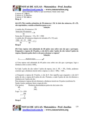NOTAS DE AULAS - Matemática - Prof. Joselias
joselias@uol.com.br - www.concurseiros.org
NOTAS DE AULAS- Matemática - Prof. Joselias
joselias@uol.com.br - www.concurseiros.org
129
Para entender melhor o que aconteceu nesse caso veja:
O aluno nº 1 Abriu.
O aluno nº 31 Fechou.
O aluno nº 961 Abriu.
Resp. d
64) (EN-70)A média aritmética de 50 números é 38. Se dois dos números, 45 e 55,
são suprimidos, a média aritmética passa a ser:
Solução:
A média dos 50 números é 38
Soma dos 50 números
38
50
=
Soma dos 50 números = 38 x 50 = 1900
A média dos 48 números (depois de retirados 45 e 55) será:
1900 45 55 1800
37,5
48 48
− −
= =
Resp.d
65) Uma raposa está adiantada de 60 pulos seus sobre um cão que a persegue.
Enquanto a raposa dá 10 pulos, o cão dá 8; cada 3 pulos do cão valem 5 pulos da
raposa. Quantos pulos dará o cão para alcançar a raposa?
Solução:
C 60 pulos de raposa R
a) Uma raposa está adiantada de 60 pulos seus sobre um cão que a persegue, logo a
distância entre os dois é 60PR.
b) Cada 3 pulos do cão valem 5 pulos da raposa, isto é: 3PC = 5PR .Então, podemos
concluir que a distância inicial entre a raposa e o cão é: 60PR = 36PC .
c) Enquanto a raposa dá 10 pulos, o cão dá 8. Isto significa que enquanto o cão dá 8
pulos de cão, a raposa dá 6 pulos de cão. Portanto, a cada 8 pulos de cão ele diminui a
distância em 2 pulos de cão.
Para alcançar a raposa deverá diminuir a distância inicial em 36 pulos (conforme b).
Sendo Assim, podemos fazer a regra de três:
Cão (pulos) Distância diminuída(em pulos de cão) entre eles
8PC 2PC
x 36PC
Logo: 2 836x =
288
2
x =
144x =
Resp.d
 