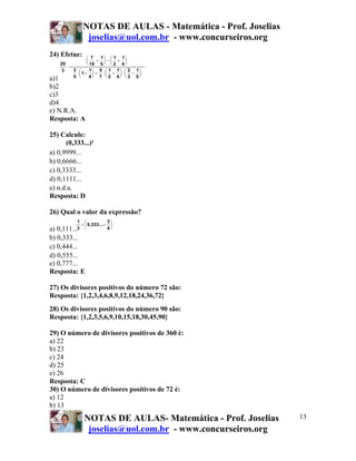 NOTAS DE AULAS - Matemática - Prof. Joselias
joselias@uol.com.br - www.concurseiros.org
NOTAS DE AULAS- Matemática - Prof. Joselias
joselias@uol.com.br - www.concurseiros.org
13
24) Efetue:
a)1
b)2
c)3
d)4
e) N.R.A.
Resposta: A
25) Calcule:
(0,333...)²
a) 0,9999...
b) 0,6666...
c) 0,3333...
d) 0,1111...
e) n.d.a.
Resposta: D
26) Qual o valor da expressão?
a) 0,111...
b) 0,333...
c) 0,444...
d) 0,555...
e) 0,777...
Resposta: E
27) Os divisores positivos do número 72 são:
Resposta: {1,2,3,4,6,8,9,12,18,24,36,72}
28) Os divisores positivos do número 90 são:
Resposta: {1,2,3,5,6,9,10,15,18,30,45,90}
29) O número de divisores positivos de 360 é:
a) 22
b) 23
c) 24
d) 25
e) 26
Resposta: C
30) O número de divisores positivos de 72 é:
a) 12
b) 13
20
3
7
10
1
5
1
2
1
4
3
5
1
1
4
5
7
1
2
1
4
2
3
1
5
⋅
+
⎛
⎝
⎜
⎞
⎠
⎟ − +
⎛
⎝
⎜
⎞
⎠
⎟
⋅ +
⎛
⎝
⎜
⎞
⎠
⎟ + ⋅ +
⎛
⎝
⎜
⎞
⎠
⎟ ⋅ −
⎛
⎝
⎜
⎞
⎠
⎟
1
3
0,333...
3
4
+ ÷
⎛
⎝
⎜
⎞
⎠
⎟
 