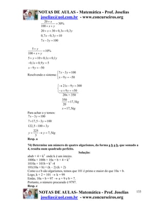 NOTAS DE AULAS - Matemática - Prof. Joselias
joselias@uol.com.br - www.concurseiros.org
NOTAS DE AULAS- Matemática - Prof. Joselias
joselias@uol.com.br - www.concurseiros.org
133
20
30%
100
20 30 0,3 0,3
0,7 0,3 10
7 3 100
x
x y
x x y
x y
x y
+
=
+ +
+ = + +
− =
− =
5
10%
100
5 10 0,1 0,1
0,1 0,9 5
9 50
y
x y
y x y
x y
x y
+
=
+ +
+ = + +
− + =
− = −
Resolvendo o sistema:
7 3 100
9 50
x y
x y
− =⎧
⎨
− = −⎩
21 9 300
9 50
x y
x y
→ − =⎧
⎨
− + = +⎩
20x = 350
350
17,5
20
17,5
kg
x kg
=
=
Para achar o y temos:
7 3 100
7 17,5 3 100
122,5 100 3
225
7,5
3
x y
y
y
y y kg
− =
× − =
− =
= → =
Resp. a
74) Determine um número de quatro algarismos, da forma a b a b, que somado a
4, resulta num quadrado perfeito.
Solução:
abab + 4 = k2
onde k é um inteiro.
1000a + 100b + 10a = b + 4 = k2
1010a + 101b = k2
-4
101(10a + b) = (k – 2) (k + 2)
Como a e b são algarismos, temos que 101 é primo e maior do que 10a + b.
Logo, k + 2 = 101 → k = 99
Então, 10a + b = 97 → a = 9 e b = 7.
Portanto, o número procurado é 9797.
Resp. e
 