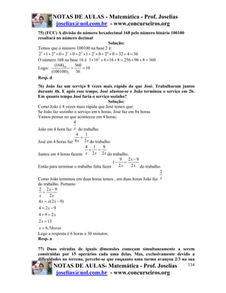 NOTAS DE AULAS - Matemática - Prof. Joselias
joselias@uol.com.br - www.concurseiros.org
NOTAS DE AULAS- Matemática - Prof. Joselias
joselias@uol.com.br - www.concurseiros.org
134
75) (FCC) A divisão do número hexadecimal 168 pelo número binário 100100
resultará no número decimal
Solução:
Temos que o número 100100 na base 2 é:
5 4 3 2 1 0
2 1 2 0 2 0 2 1 2 0 2 0 32 4 36× + × + × + × + × + × = + =
O número 168 na base 16 é 2
1 16 6 16 8 256 96 8 360× + × + = + + =
Logo: 16
2
(168) 360
10
(100100) 36
= =
Resp. d
76) João faz um serviço 8 vezes mais rápido do que José. Trabalharam juntos
durante 4h. E após esse tempo, José afastou-se e João terminou o serviço em 2h.
Em quanto tempo José faria o serviço sozinho?
Solução:
Como João é 8 vezes mais rápida que José temos que:
Se João faz sozinho o serviço em x horas, José faz em 8x horas.
Vamos pensar no que aconteceu em 4 horas:
João em 4 hora faz
4
x do trabalho.
José em 4 horas faz
4 1
8 2x x
=
do trabalho.
Juntos em 4 horas fazem:
4 1 9
2 2x x x
+ =
do trabalho.
Então para terminar o trabalho falta fazer
9 2 9
1
2 2
x
x x
−
− =
do trabalho.
Como João terminou em duas horas temos , em duas horas João faz
2
x
do trabalho. Portanto
2 2 9
2
4 (2 9)
4 2 9
4 9 2
2 13
6,5
x
x x
x x x
x
x
x
x horas
−
=
= −
= −
+ =
=
=
Logo a resposta é 6 horas e 30 minutos.
Resp. a
77) Duas estradas de iguais dimensões começam simultaneamente a serem
construídas por 15 operários cada uma delas. Mas, exclusivamente devido a
dificuldades no terreno, percebe-se que enquanto uma turma avançou 2/3 na sua
 