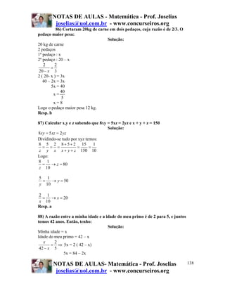 NOTAS DE AULAS - Matemática - Prof. Joselias
joselias@uol.com.br - www.concurseiros.org
NOTAS DE AULAS- Matemática - Prof. Joselias
joselias@uol.com.br - www.concurseiros.org
138
86) Cortaram 20kg de carne em dois pedaços, cuja razão é de 2/3. O
pedaço maior pesa:
Solução:
20 kg de carne
2 pedaços
1º pedaço : x
2º pedaço : 20 – x
2 2
20 3x
=
−
2 ( 20- x ) = 3x
40 – 2x = 3x
5x = 40
x =
40
5
x = 8
Logo o pedaço maior pesa 12 kg.
Resp. b
87) Calcular x,y e z sabendo que 8xy = 5xz = 2yz e x + y + z = 150
Solução:
8 5 2xy xz yz= =
Dividindo-se tudo por xyz temos:
8 5 2 8 5 2 15 1
150 10z y x x y z
+ +
= = = = =
+ +
Logo:
8 1
80
10
z
z
= → =
5 1
50
10
y
y
= → =
2 1
20
10
x
x
= → =
Resp. a
88) A razão entre a minha idade e a idade do meu primo é de 2 para 5, e juntos
temos 42 anos. Então, tenho:
Solução:
Minha idade = x
Idade do meu primo = 42 – x
2
42 5
x
x
= ⇒
−
5x = 2 ( 42 – x)
5x = 84 – 2x
 