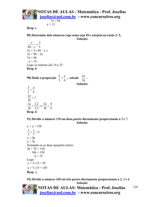 NOTAS DE AULAS - Matemática - Prof. Joselias
joselias@uol.com.br - www.concurseiros.org
NOTAS DE AULAS- Matemática - Prof. Joselias
joselias@uol.com.br - www.concurseiros.org
139
7x = 84
x = 12
Resp. c
89) Determine dois números cuja soma seja 49 e estejam na razão 2: 5.
Solução:
2
49 5
x
x
=
−
5x = 2 ( 49 – x )
5x = 98 – 2x
7x = 98
x = 14
Logo os número são 14 e 35
Resp. b
90) Dada a proporção
b
a
=
3
2
, calcule
b
a
3
2
.
Solução:
2
3
a
b
=
2
?
3
a
b
=
2 2.2 2 4
3 3.3 3 9
a a
b b
= ⇒ =
Resp. b
91) Dividir o número 150 em duas partes diretamente proporcionais a 3 e 7.
Solução:
x + y = 150
3 7
x y
k= =
x = 3k
y = 7k
Somando-se as duas equações temos:
3k + 7k = 150
10k = 150
k = 15
Logo:
x = 3 15 = 45
y = 7 15 = 105
×
×
Resp. e
92) Dividir o número 180 em três partes diretamente proporcionais a 2, 3 e 4.
Solução:
 